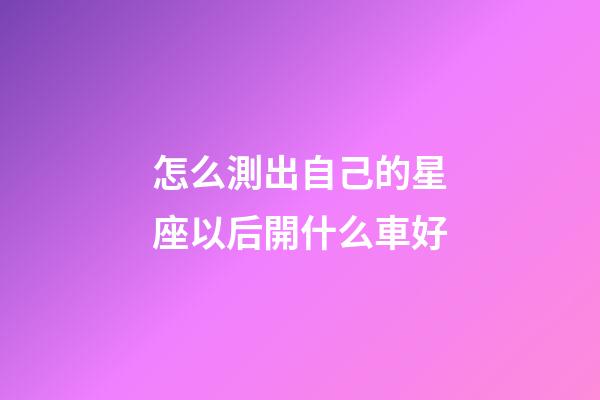怎么測出自己的星座以后開什么車好-第1張-星座運勢-玄機派