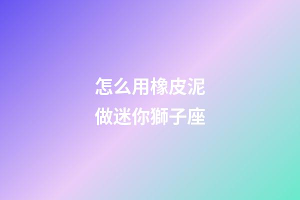 怎么用橡皮泥做迷你獅子座