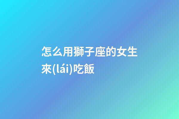 怎么用獅子座的女生來(lái)吃飯