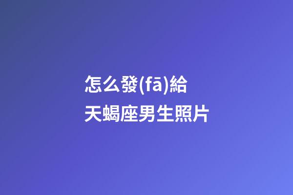 怎么發(fā)給天蝎座男生照片-第1張-星座運(yùn)勢(shì)-玄機(jī)派