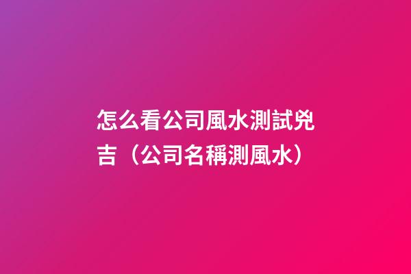 怎么看公司風水測試兇吉（公司名稱測風水）