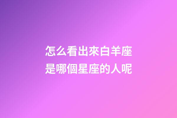 怎么看出來白羊座是哪個星座的人呢-第1張-星座運勢-玄機派