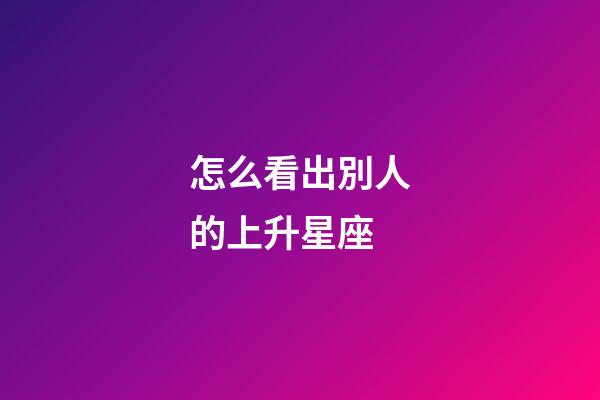 怎么看出別人的上升星座-第1張-星座運勢-玄機派