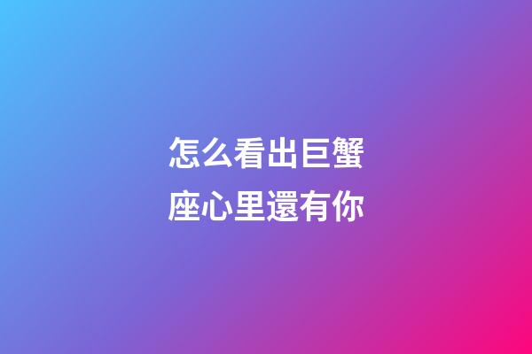 怎么看出巨蟹座心里還有你-第1張-星座運(yùn)勢(shì)-玄機(jī)派
