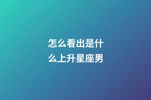 怎么看出是什么上升星座男-第1張-星座運勢-玄機派