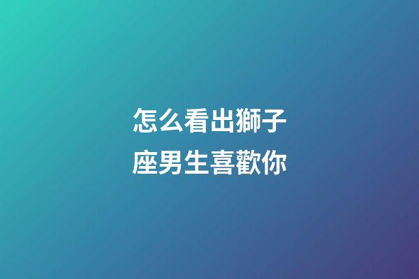 怎么看出獅子座男生喜歡你-第1張-星座運(yùn)勢(shì)-玄機(jī)派