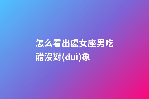 怎么看出處女座男吃醋沒對(duì)象-第1張-星座運(yùn)勢(shì)-玄機(jī)派