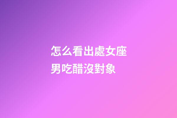 怎么看出處女座男吃醋沒對象