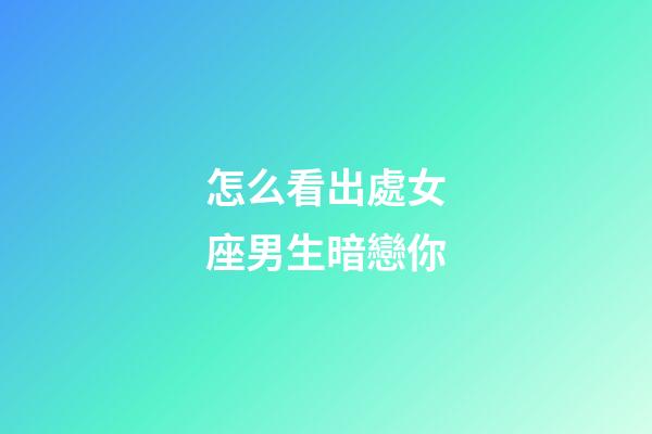 怎么看出處女座男生暗戀你-第1張-星座運勢-玄機派