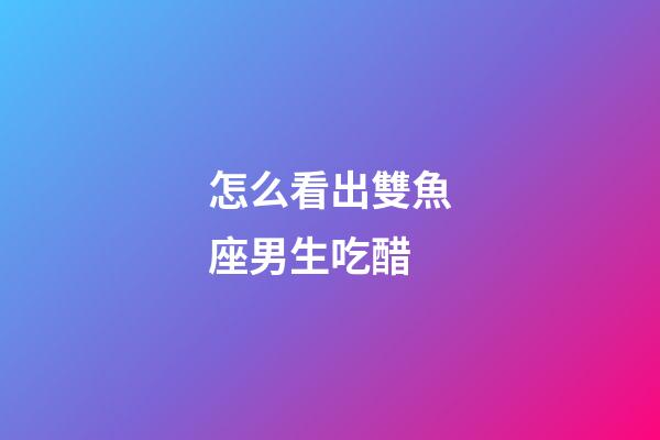 怎么看出雙魚座男生吃醋-第1張-星座運勢-玄機派