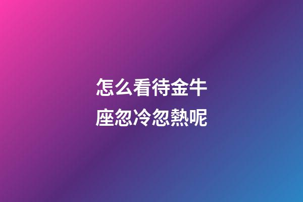 怎么看待金牛座忽冷忽熱呢