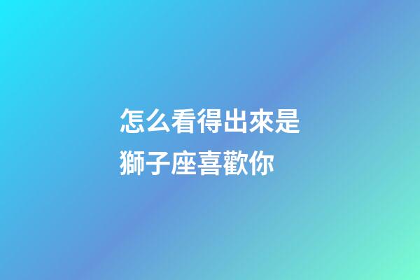 怎么看得出來是獅子座喜歡你-第1張-星座運(yùn)勢(shì)-玄機(jī)派