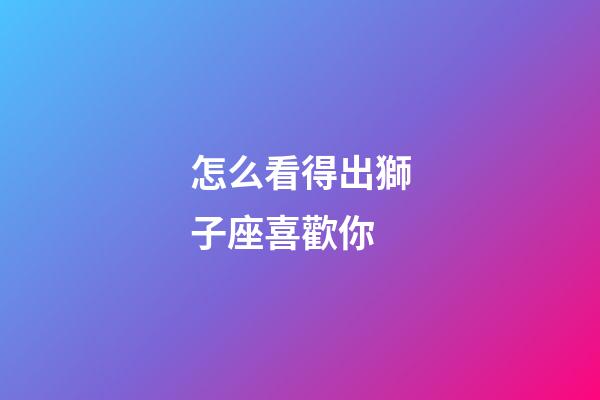 怎么看得出獅子座喜歡你-第1張-星座運(yùn)勢(shì)-玄機(jī)派