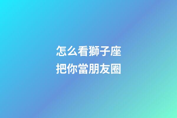 怎么看獅子座把你當朋友圈