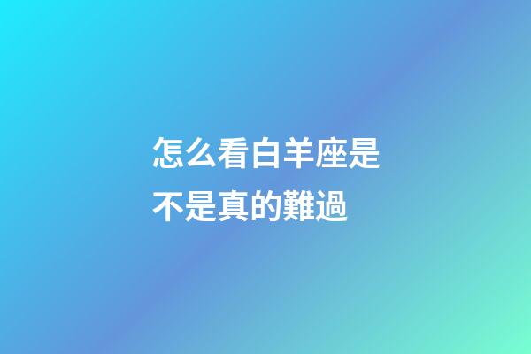 怎么看白羊座是不是真的難過-第1張-星座運(yùn)勢(shì)-玄機(jī)派
