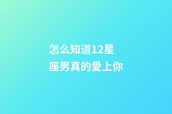 怎么知道12星座男真的愛上你