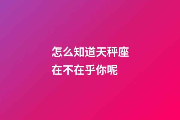 怎么知道天秤座在不在乎你呢-第1張-星座運勢-玄機派