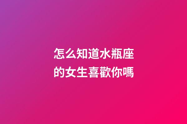怎么知道水瓶座的女生喜歡你嗎-第1張-星座運勢-玄機派