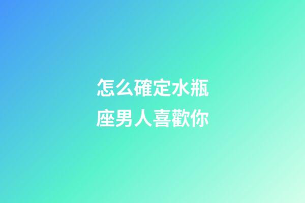 怎么確定水瓶座男人喜歡你-第1張-星座運勢-玄機派