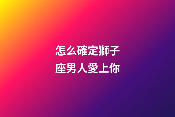 怎么確定獅子座男人愛上你-第1張-星座運勢-玄機派