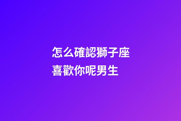怎么確認獅子座喜歡你呢男生-第1張-星座運勢-玄機派