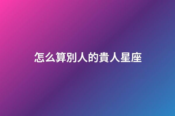 怎么算別人的貴人星座-第1張-星座運勢-玄機派