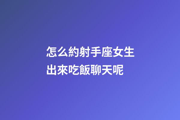 怎么約射手座女生出來吃飯聊天呢