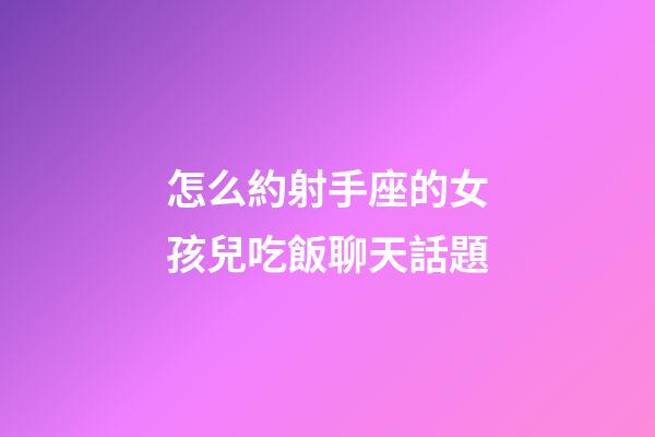 怎么約射手座的女孩兒吃飯聊天話題