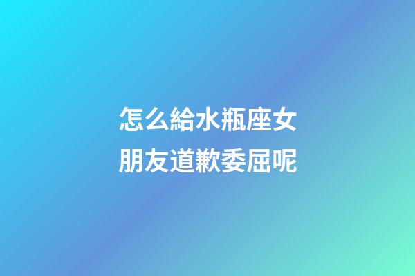 怎么給水瓶座女朋友道歉委屈呢