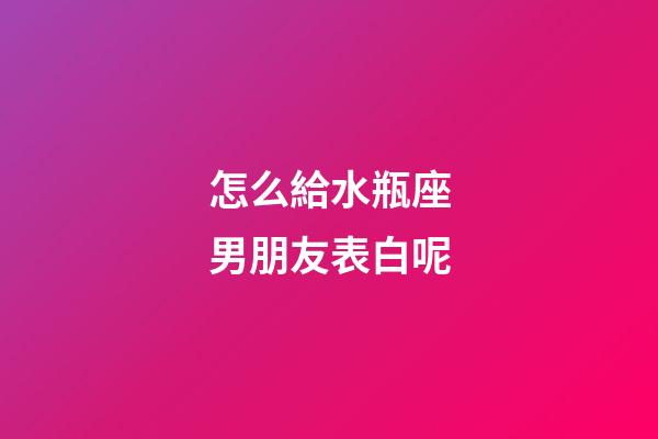 怎么給水瓶座男朋友表白呢-第1張-星座運勢-玄機派