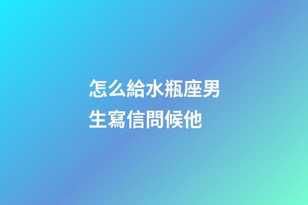 怎么給水瓶座男生寫信問候他