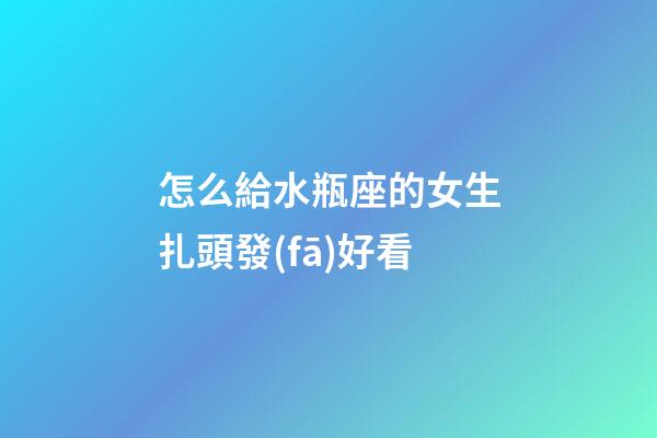 怎么給水瓶座的女生扎頭發(fā)好看