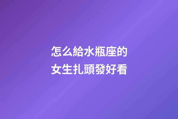 怎么給水瓶座的女生扎頭發好看