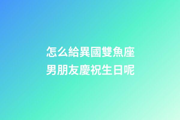 怎么給異國雙魚座男朋友慶祝生日呢