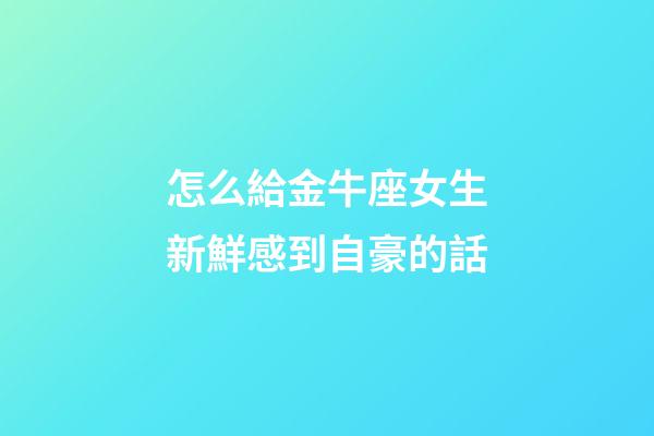 怎么給金牛座女生新鮮感到自豪的話-第1張-星座運勢-玄機派