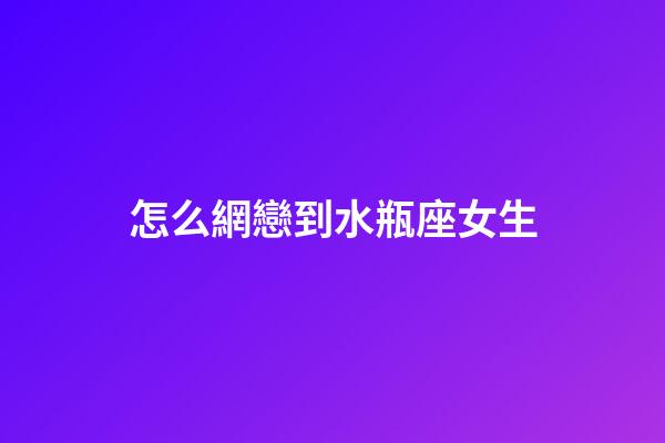 怎么網戀到水瓶座女生-第1張-星座運勢-玄機派