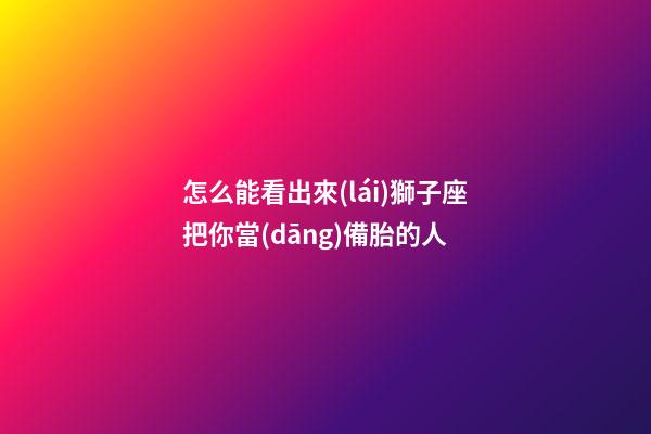 怎么能看出來(lái)獅子座把你當(dāng)備胎的人