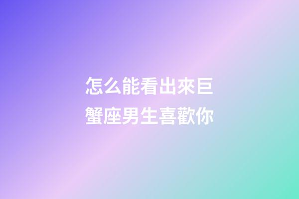 怎么能看出來巨蟹座男生喜歡你-第1張-星座運勢-玄機派