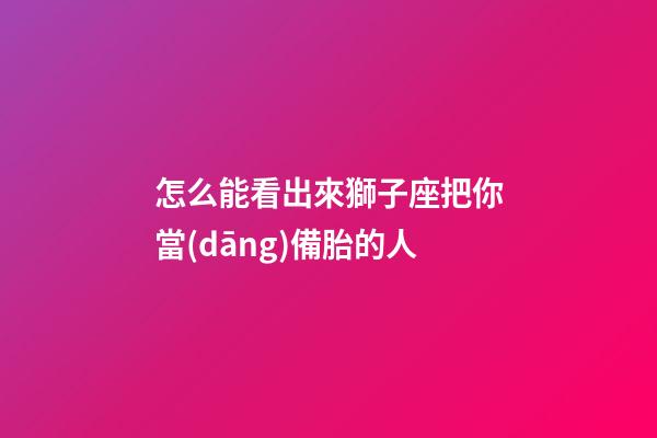 怎么能看出來獅子座把你當(dāng)備胎的人