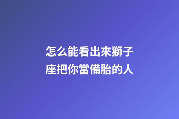 怎么能看出來獅子座把你當備胎的人