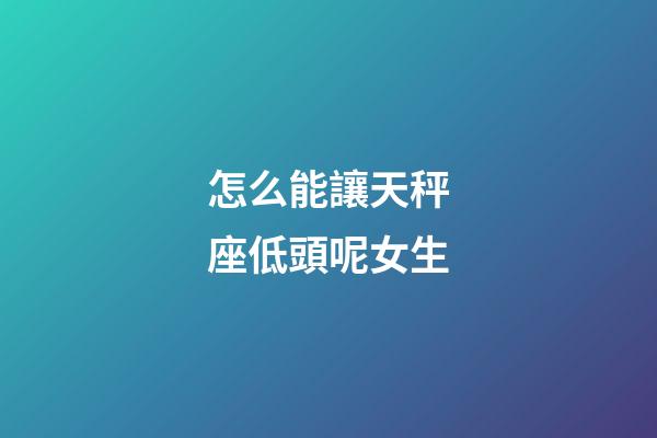 怎么能讓天秤座低頭呢女生-第1張-星座運(yùn)勢-玄機(jī)派