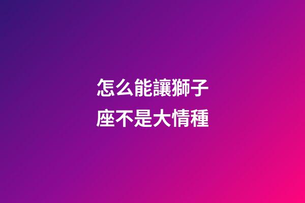 怎么能讓獅子座不是大情種-第1張-星座運(yùn)勢(shì)-玄機(jī)派