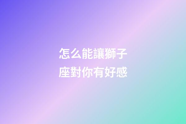 怎么能讓獅子座對你有好感-第1張-星座運勢-玄機派