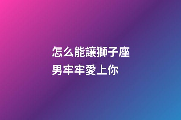 怎么能讓獅子座男牢牢愛上你-第1張-星座運勢-玄機派