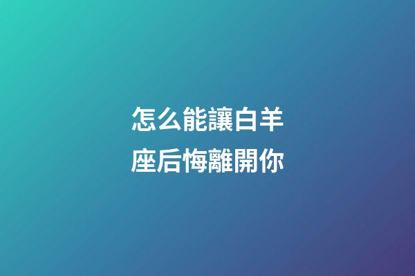 怎么能讓白羊座后悔離開你