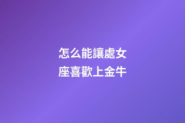 怎么能讓處女座喜歡上金牛-第1張-星座運勢-玄機派