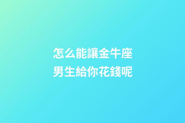 怎么能讓金牛座男生給你花錢呢-第1張-星座運勢-玄機派