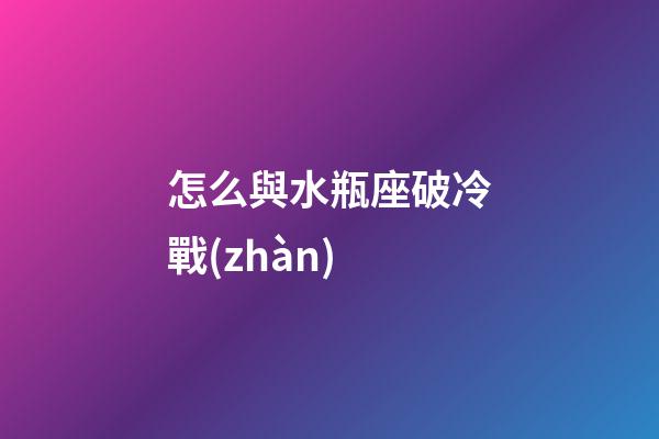 怎么與水瓶座破冷戰(zhàn)-第1張-星座運(yùn)勢(shì)-玄機(jī)派
