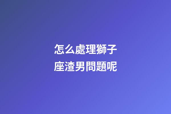 怎么處理獅子座渣男問題呢-第1張-星座運勢-玄機派