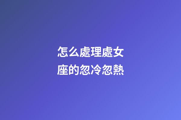 怎么處理處女座的忽冷忽熱
